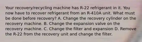 Your recovery/recycling machine has R-22 refrigerant in it. You now have to recover refrigerant from an R-410A unit. What must be done before recovery? A. Change the recovery cylinder on the recovery machine. B. Change the expansion valve on the recovery machine. C. Change the filter and expansion D. Remove the R-22 from the recovery unit and change the filter.