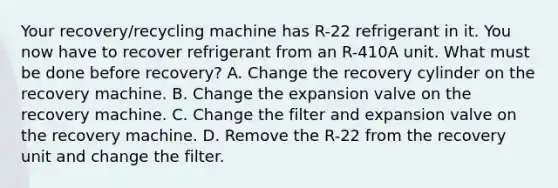 Your recovery/recycling machine has R-22 refrigerant in it. You now have to recover refrigerant from an R-410A unit. What must be done before recovery? A. Change the recovery cylinder on the recovery machine. B. Change the expansion valve on the recovery machine. C. Change the filter and expansion valve on the recovery machine. D. Remove the R-22 from the recovery unit and change the filter.