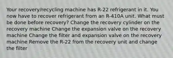 Your recovery/recycling machine has R-22 refrigerant in it. You now have to recover refrigerant from an R-410A unit. What must be done before recovery? Change the recovery cylinder on the recovery machine Change the expansion valve on the recovery machine Change the filter and expansion valve on the recovery machine Remove the R-22 from the recovery unit and change the filter