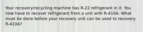 Your recovery/recycling machine has R-22 refrigerant in it. You now have to recover refrigerant from a unit with R-410A. What must be done before your recovery unit can be used to recovery R-410A?