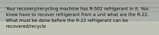 Your recovery/recycling machine has R-502 refrigerant in it. You know have to recover refrigerant from a unit what are the R-22. What must be done before the R-22 refrigerant can be recovered/recycle