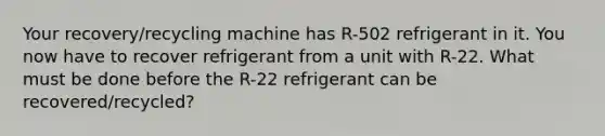 Your recovery/recycling machine has R-502 refrigerant in it. You now have to recover refrigerant from a unit with R-22. What must be done before the R-22 refrigerant can be recovered/recycled?