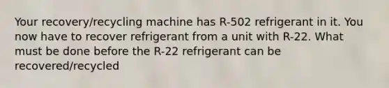 Your recovery/recycling machine has R-502 refrigerant in it. You now have to recover refrigerant from a unit with R-22. What must be done before the R-22 refrigerant can be recovered/recycled