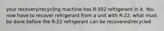 your recovery/recycling machine has R-502 refrigerant in it. You now have to recover refrigerant from a unit with R-22. what must be done before the R-22 refrigerant can be recovered/recycled