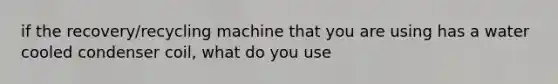 if the recovery/recycling machine that you are using has a water cooled condenser coil, what do you use