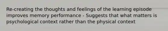 Re-creating the thoughts and feelings of the learning episode improves memory performance - Suggests that what matters is psychological context rather than the physical context