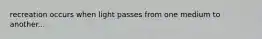 recreation occurs when light passes from one medium to another...