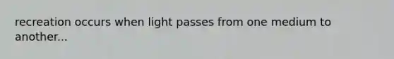 recreation occurs when light passes from one medium to another...
