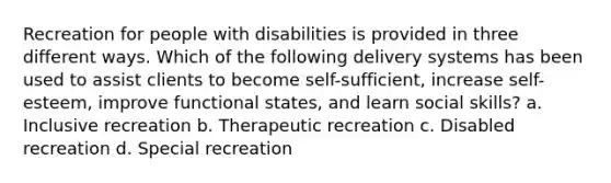 Recreation for people with disabilities is provided in three different ways. Which of the following delivery systems has been used to assist clients to become self-sufficient, increase self-esteem, improve functional states, and learn social skills? a. Inclusive recreation b. Therapeutic recreation c. Disabled recreation d. Special recreation