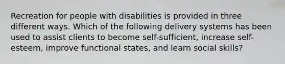 Recreation for people with disabilities is provided in three different ways. Which of the following delivery systems has been used to assist clients to become self-sufficient, increase self-esteem, improve functional states, and learn social skills?