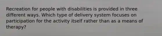 Recreation for people with disabilities is provided in three different ways. Which type of delivery system focuses on participation for the activity itself rather than as a means of therapy?