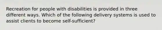 Recreation for people with disabilities is provided in three different ways. Which of the following delivery systems is used to assist clients to become self-sufficient?