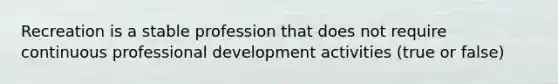 Recreation is a stable profession that does not require continuous professional development activities (true or false)