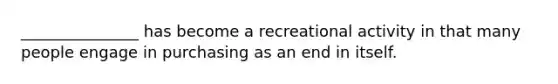 _______________ has become a recreational activity in that many people engage in purchasing as an end in itself.