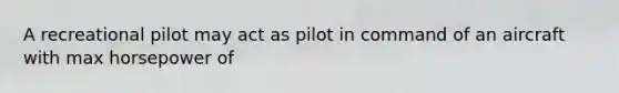 A recreational pilot may act as pilot in command of an aircraft with max horsepower of