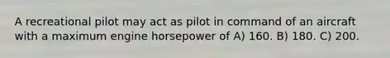 A recreational pilot may act as pilot in command of an aircraft with a maximum engine horsepower of A) 160. B) 180. C) 200.