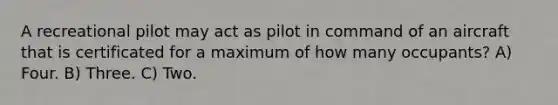 A recreational pilot may act as pilot in command of an aircraft that is certificated for a maximum of how many occupants? A) Four. B) Three. C) Two.