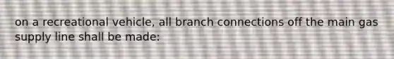 on a recreational vehicle, all branch connections off the main gas supply line shall be made: