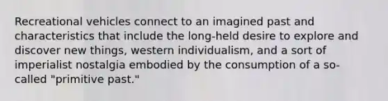 Recreational vehicles connect to an imagined past and characteristics that include the long-held desire to explore and discover new things, western individualism, and a sort of imperialist nostalgia embodied by the consumption of a so- called "primitive past."