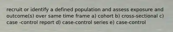 recruit or identify a defined population and assess exposure and outcome(s) over same time frame a) cohort b) cross-sectional c) case -control report d) case-control series e) case-control