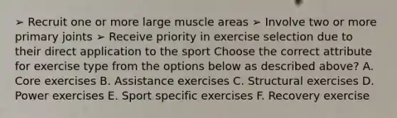 ➢ Recruit one or more large muscle areas ➢ Involve two or more primary joints ➢ Receive priority in exercise selection due to their direct application to the sport Choose the correct attribute for exercise type from the options below as described above? A. Core exercises B. Assistance exercises C. Structural exercises D. Power exercises E. Sport specific exercises F. Recovery exercise