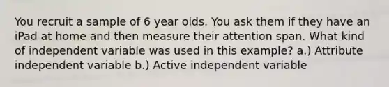 You recruit a sample of 6 year olds. You ask them if they have an iPad at home and then measure their attention span. What kind of independent variable was used in this example? a.) Attribute independent variable b.) Active independent variable