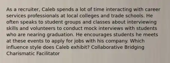 As a recruiter, Caleb spends a lot of time interacting with career services professionals at local colleges and trade schools. He often speaks to student groups and classes about interviewing skills and volunteers to conduct mock interviews with students who are nearing graduation. He encourages students he meets at these events to apply for jobs with his company. Which influence style does Caleb exhibit? Collaborative Bridging Charismatic Facilitator