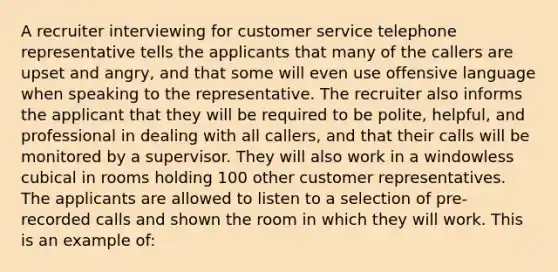 A recruiter interviewing for customer service telephone representative tells the applicants that many of the callers are upset and angry, and that some will even use offensive language when speaking to the representative. The recruiter also informs the applicant that they will be required to be polite, helpful, and professional in dealing with all callers, and that their calls will be monitored by a supervisor. They will also work in a windowless cubical in rooms holding 100 other customer representatives. The applicants are allowed to listen to a selection of pre-recorded calls and shown the room in which they will work. This is an example of: