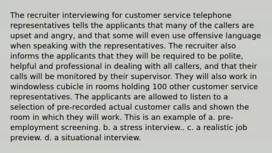 The recruiter interviewing for customer service telephone representatives tells the applicants that many of the callers are upset and angry, and that some will even use offensive language when speaking with the representatives. The recruiter also informs the applicants that they will be required to be polite, helpful and professional in dealing with all callers, and that their calls will be monitored by their supervisor. They will also work in windowless cubicle in rooms holding 100 other customer service representatives. The applicants are allowed to listen to a selection of pre-recorded actual customer calls and shown the room in which they will work. This is an example of a. pre-employment screening. b. a stress interview.. c. a realistic job preview. d. a situational interview.