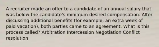 A recruiter made an offer to a candidate of an annual salary that was below the candidate's minimum desired compensation. After discussing additional benefits (for example, an extra week of paid vacation), both parties came to an agreement. What is this process called? Arbitration Intercession Negotiation Conflict resolution