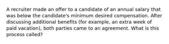 A recruiter made an offer to a candidate of an annual salary that was below the candidate's minimum desired compensation. After discussing additional benefits (for example, an extra week of paid vacation), both parties came to an agreement. What is this process called?