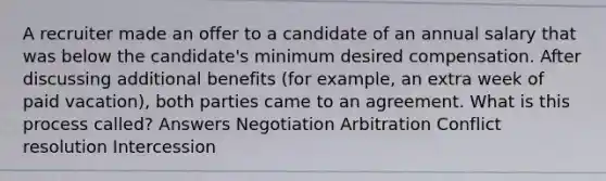 A recruiter made an offer to a candidate of an annual salary that was below the candidate's minimum desired compensation. After discussing additional benefits (for example, an extra week of paid vacation), both parties came to an agreement. What is this process called? Answers Negotiation Arbitration Conflict resolution Intercession