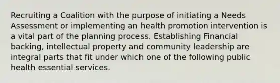 Recruiting a Coalition with the purpose of initiating a Needs Assessment or implementing an health promotion intervention is a vital part of the planning process. Establishing Financial backing, intellectual property and community leadership are integral parts that fit under which one of the following public health essential services.