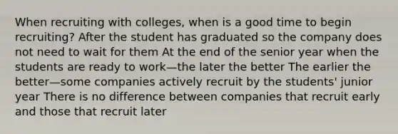 When recruiting with colleges, when is a good time to begin recruiting? After the student has graduated so the company does not need to wait for them At the end of the senior year when the students are ready to work—the later the better The earlier the better—some companies actively recruit by the students' junior year There is no difference between companies that recruit early and those that recruit later