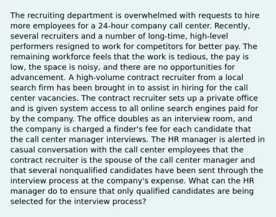 The recruiting department is overwhelmed with requests to hire more employees for a 24-hour company call center. Recently, several recruiters and a number of long-time, high-level performers resigned to work for competitors for better pay. The remaining workforce feels that the work is tedious, the pay is low, the space is noisy, and there are no opportunities for advancement. A high-volume contract recruiter from a local search firm has been brought in to assist in hiring for the call center vacancies. The contract recruiter sets up a private office and is given system access to all online search engines paid for by the company. The office doubles as an interview room, and the company is charged a finder's fee for each candidate that the call center manager interviews. The HR manager is alerted in casual conversation with the call center employees that the contract recruiter is the spouse of the call center manager and that several nonqualified candidates have been sent through the interview process at the company's expense. What can the HR manager do to ensure that only qualified candidates are being selected for the interview process?