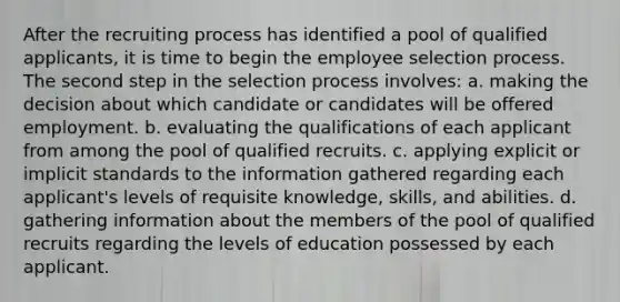 After the recruiting process has identified a pool of qualified applicants, it is time to begin the employee selection process. The second step in the selection process involves: a. making the decision about which candidate or candidates will be offered employment. b. evaluating the qualifications of each applicant from among the pool of qualified recruits. c. applying explicit or implicit standards to the information gathered regarding each applicant's levels of requisite knowledge, skills, and abilities. d. gathering information about the members of the pool of qualified recruits regarding the levels of education possessed by each applicant.