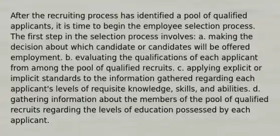 After the recruiting process has identified a pool of qualified applicants, it is time to begin the employee selection process. The first step in the selection process involves: a. making the decision about which candidate or candidates will be offered employment. b. evaluating the qualifications of each applicant from among the pool of qualified recruits. c. applying explicit or implicit standards to the information gathered regarding each applicant's levels of requisite knowledge, skills, and abilities. d. gathering information about the members of the pool of qualified recruits regarding the levels of education possessed by each applicant.