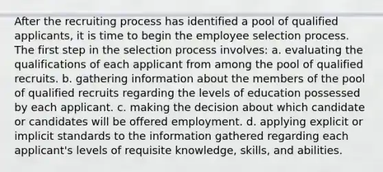 After the recruiting process has identified a pool of qualified applicants, it is time to begin the employee selection process. The first step in the selection process involves: a. evaluating the qualifications of each applicant from among the pool of qualified recruits. b. gathering information about the members of the pool of qualified recruits regarding the levels of education possessed by each applicant. c. making the decision about which candidate or candidates will be offered employment. d. applying explicit or implicit standards to the information gathered regarding each applicant's levels of requisite knowledge, skills, and abilities.