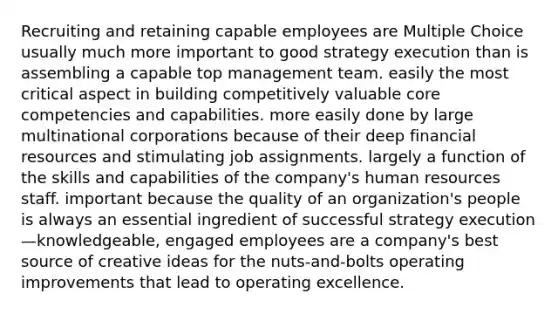 Recruiting and retaining capable employees are Multiple Choice usually much more important to good strategy execution than is assembling a capable top management team. easily the most critical aspect in building competitively valuable core competencies and capabilities. more easily done by large multinational corporations because of their deep financial resources and stimulating job assignments. largely a function of the skills and capabilities of the company's human resources staff. important because the quality of an organization's people is always an essential ingredient of successful strategy execution—knowledgeable, engaged employees are a company's best source of creative ideas for the nuts-and-bolts operating improvements that lead to operating excellence.