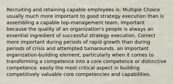 Recruiting and retaining capable employees is: Multiple Choice usually much more important to good strategy execution than is assembling a capable top-management team. important because the quality of an organization's people is always an essential ingredient of successful strategy execution. Correct more important during periods of rapid growth than during periods of crisis and attempted turnarounds. an important organization-building element, particularly when it comes to transforming a competence into a core competence or distinctive competence. easily the most critical aspect in building competitively valuable core competencies and capabilities.