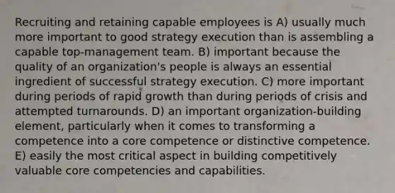 Recruiting and retaining capable employees is A) usually much more important to good strategy execution than is assembling a capable top-management team. B) important because the quality of an organization's people is always an essential ingredient of successful strategy execution. C) more important during periods of rapid growth than during periods of crisis and attempted turnarounds. D) an important organization-building element, particularly when it comes to transforming a competence into a core competence or distinctive competence. E) easily the most critical aspect in building competitively valuable core competencies and capabilities.