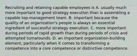 Recruiting and retaining capable employees is A. usually much more important to good strategy execution than is assembling a capable top-management team. B. important because the quality of an organization's people is always an essential ingredient of successful strategy execution. C. more important during periods of rapid growth than during periods of crisis and attempted turnarounds. D. an important organization-building element, particularly when it comes to transforming a competence into a core competence or distinctive competence.