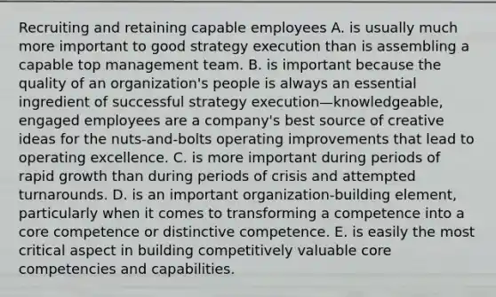 Recruiting and retaining capable employees A. is usually much more important to good strategy execution than is assembling a capable top management team. B. is important because the quality of an organization's people is always an essential ingredient of successful strategy execution—knowledgeable, engaged employees are a company's best source of creative ideas for the nuts-and-bolts operating improvements that lead to operating excellence. C. is more important during periods of rapid growth than during periods of crisis and attempted turnarounds. D. is an important organization-building element, particularly when it comes to transforming a competence into a core competence or distinctive competence. E. is easily the most critical aspect in building competitively valuable core competencies and capabilities.