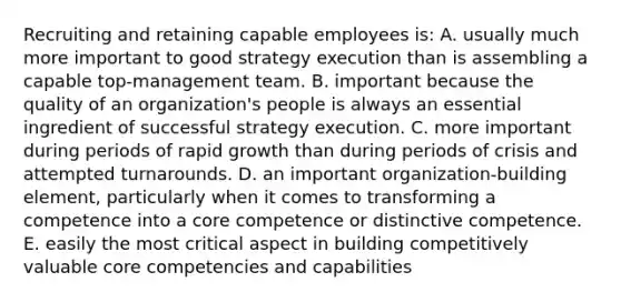 Recruiting and retaining capable employees is: A. usually much more important to good strategy execution than is assembling a capable top-management team. B. important because the quality of an organization's people is always an essential ingredient of successful strategy execution. C. more important during periods of rapid growth than during periods of crisis and attempted turnarounds. D. an important organization-building element, particularly when it comes to transforming a competence into a core competence or distinctive competence. E. easily the most critical aspect in building competitively valuable core competencies and capabilities