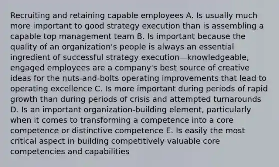 Recruiting and retaining capable employees A. Is usually much more important to good strategy execution than is assembling a capable top management team B. Is important because the quality of an organization's people is always an essential ingredient of successful strategy execution—knowledgeable, engaged employees are a company's best source of creative ideas for the nuts-and-bolts operating improvements that lead to operating excellence C. Is more important during periods of rapid growth than during periods of crisis and attempted turnarounds D. Is an important organization-building element, particularly when it comes to transforming a competence into a core competence or distinctive competence E. Is easily the most critical aspect in building competitively valuable core competencies and capabilities