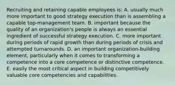 Recruiting and retaining capable employees is: A. usually much more important to good strategy execution than is assembling a capable top-management team. B. important because the quality of an organization's people is always an essential ingredient of successful strategy execution. C. more important during periods of rapid growth than during periods of crisis and attempted turnarounds. D. an important organization-building element, particularly when it comes to transforming a competence into a core competence or distinctive competence. E. easily the most critical aspect in building competitively valuable <a href='https://www.questionai.com/knowledge/kgH5Q32utK-core-competencies' class='anchor-knowledge'>core competencies</a> and capabilities.