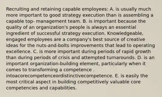 Recruiting and retaining capable employees: A. is usually much more important to good strategy execution than is assembling a capable top- management team. B. is important because the quality of an organization's people is always an essential ingredient of successful strategy execution. Knowledgeable, engaged employees are a company's best source of creative ideas for the nuts-and-bolts improvements that lead to operating excellence. C. is more important during periods of rapid growth than during periods of crisis and attempted turnarounds. D. is an important organization-building element, particularly when it comes to transforming a competence . intoacorecompetenceordistinctivecompetence. E. is easily the most critical aspect in building competitively valuable core competencies and capabilities.