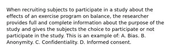 When recruiting subjects to participate in a study about the effects of an exercise program on balance, the researcher provides full and complete information about the purpose of the study and gives the subjects the choice to participate or not participate in the study. This is an example of: A. Bias. B. Anonymity. C. Confidentiality. D. Informed consent.