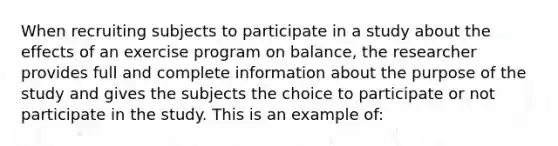 When recruiting subjects to participate in a study about the effects of an exercise program on balance, the researcher provides full and complete information about the purpose of the study and gives the subjects the choice to participate or not participate in the study. This is an example of: