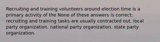 Recruiting and training volunteers around election time is a primary activity of the None of these answers is correct; recruiting and training tasks are usually contracted out. local party organization. national party organization. state party organization.